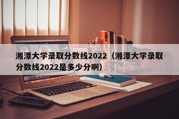湘潭大学录取分数线2022（湘潭大学录取分数线2022是多少分啊）