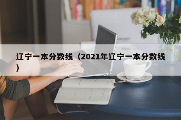 辽宁一本分数线（2021年辽宁一本分数线）