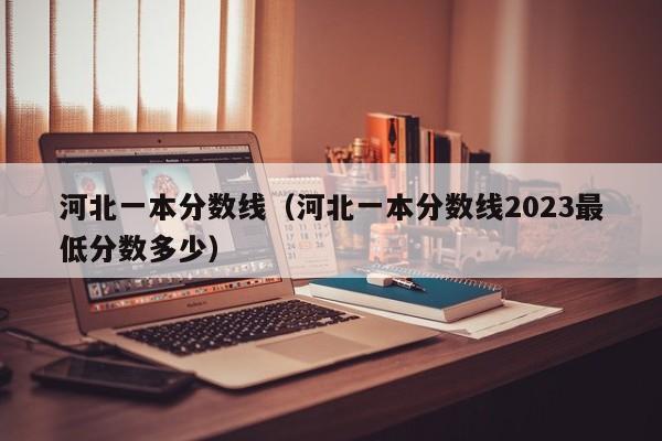 河北一本分数线（河北一本分数线2023最低分数多少）