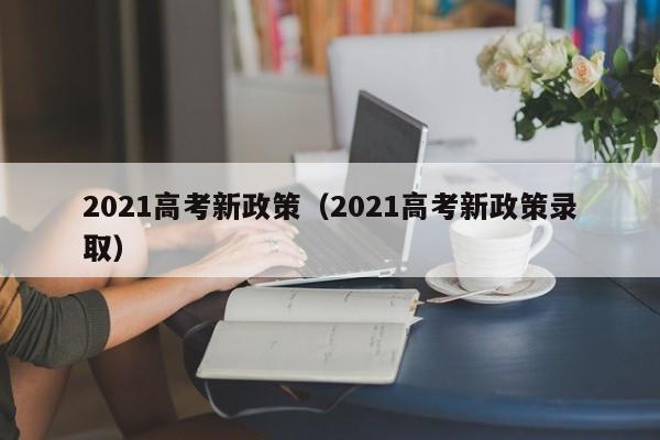 2021高考新政策（2021高考新政策录取）