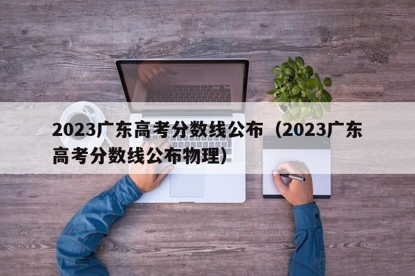 2023广东高考分数线公布（2023广东高考分数线公布物理）