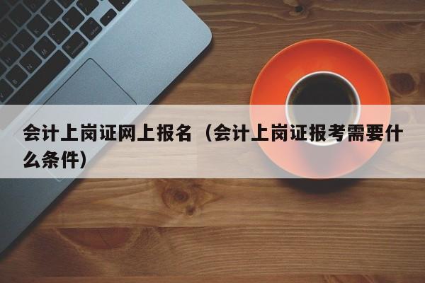 会计上岗证网上报名（会计上岗证报考需要什么条件）