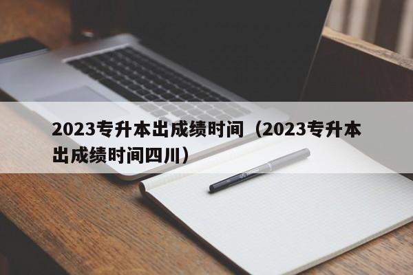 2023专升本出成绩时间（2023专升本出成绩时间四川）