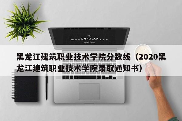 黑龙江建筑职业技术学院分数线（2020黑龙江建筑职业技术学院录取通知书）