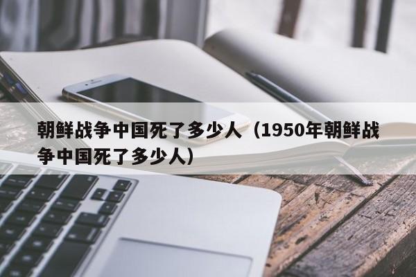 朝鲜战争中国死了多少人（1950年朝鲜战争中国死了多少人）