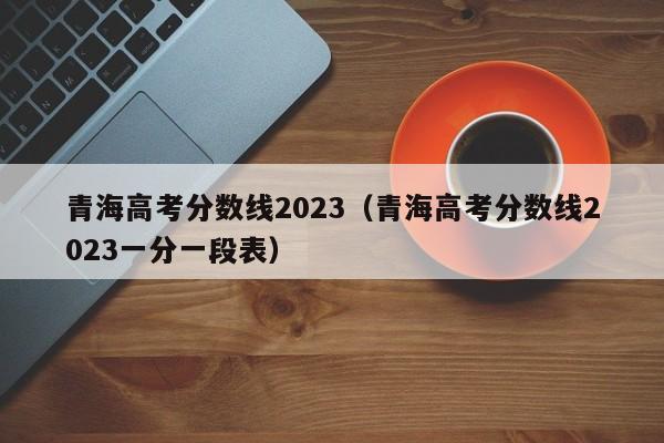 青海高考分数线2023（青海高考分数线2023一分一段表）