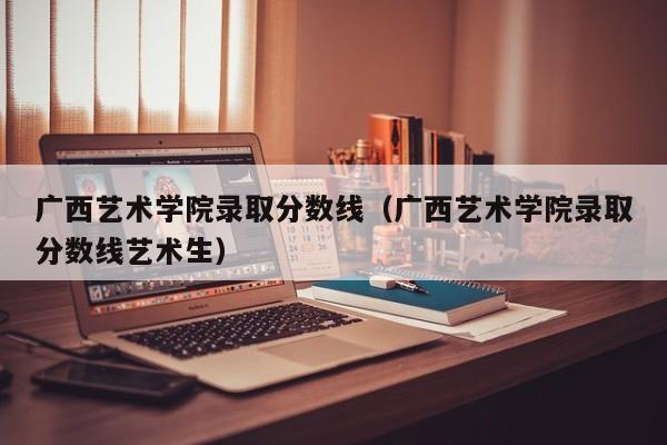 广西艺术学院录取分数线（广西艺术学院录取分数线艺术生）