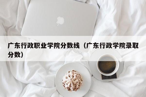广东行政职业学院分数线（广东行政学院录取分数）