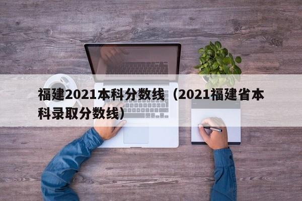 福建2021本科分数线（2021福建省本科录取分数线）