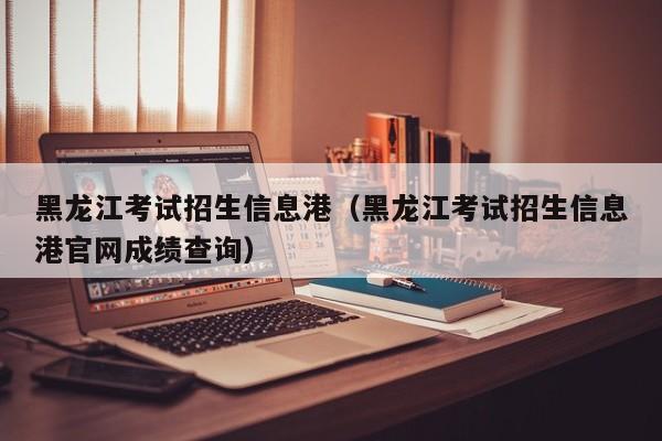 黑龙江考试招生信息港（黑龙江考试招生信息港官网成绩查询）