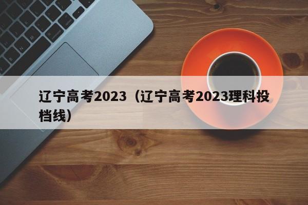 辽宁高考2023（辽宁高考2023理科投档线）