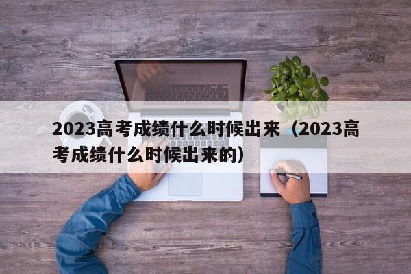 2023高考成绩什么时候出来（2023高考成绩什么时候出来的）