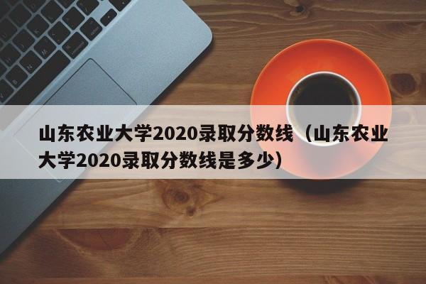 山东农业大学2020录取分数线（山东农业大学2020录取分数线是多少）