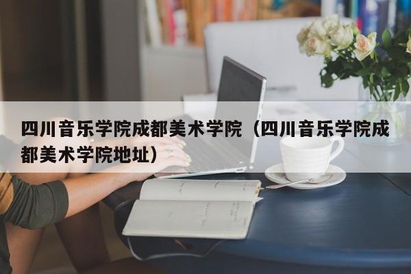 四川音乐学院成都美术学院（四川音乐学院成都美术学院地址）