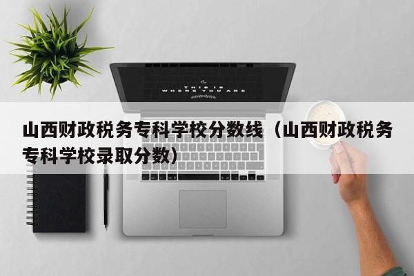 山西财政税务专科学校分数线（山西财政税务专科学校录取分数）
