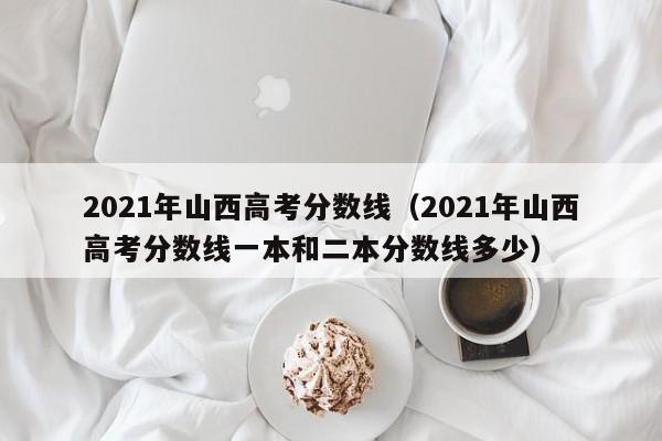 2021年山西高考分数线（2021年山西高考分数线一本和二本分数线多少）
