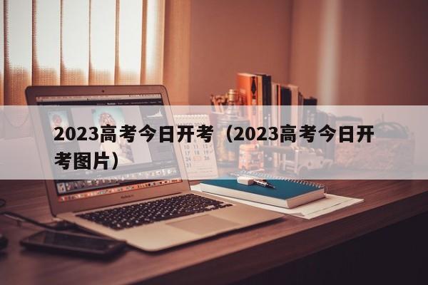 2023高考今日开考（2023高考今日开考图片）