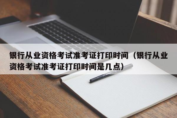 银行从业资格考试准考证打印时间（银行从业资格考试准考证打印时间是几点）