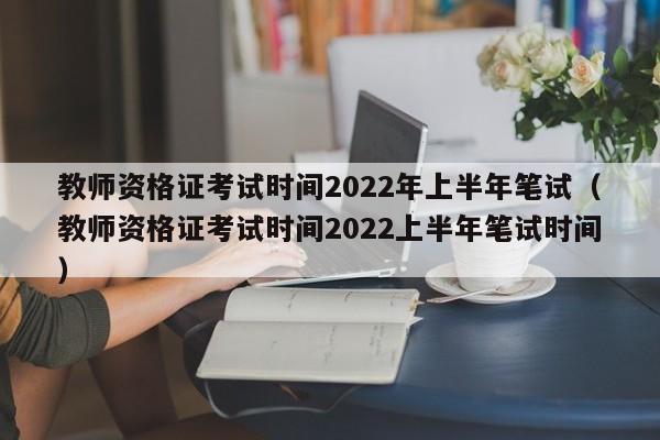教师资格证考试时间2022年上半年笔试（教师资格证考试时间2022上半年笔试时间）