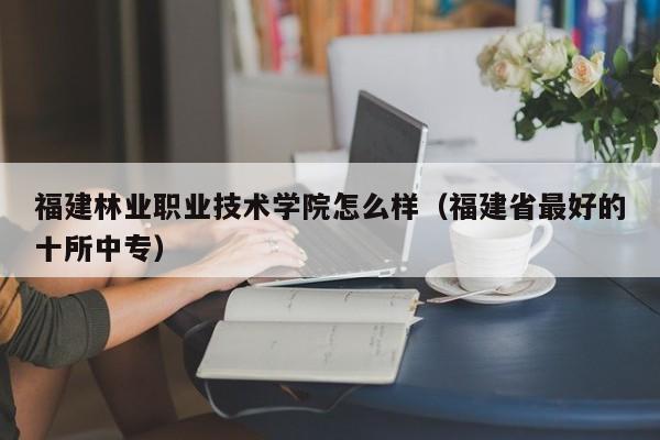 福建林业职业技术学院怎么样（福建省最好的十所中专）
