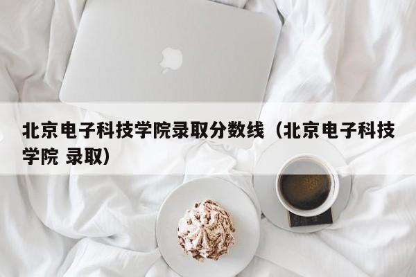 北京电子科技学院录取分数线（北京电子科技学院 录取）