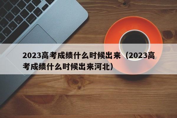 2023高考成绩什么时候出来（2023高考成绩什么时候出来河北）