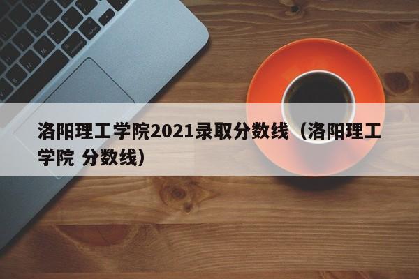 洛阳理工学院2021录取分数线（洛阳理工学院 分数线）