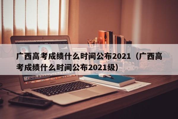 广西高考成绩什么时间公布2021（广西高考成绩什么时间公布2021级）