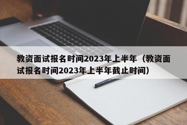 教资面试报名时间2023年上半年（教资面试报名时间2023年上半年截止时间）