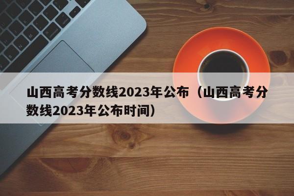 山西高考分数线2023年公布（山西高考分数线2023年公布时间）