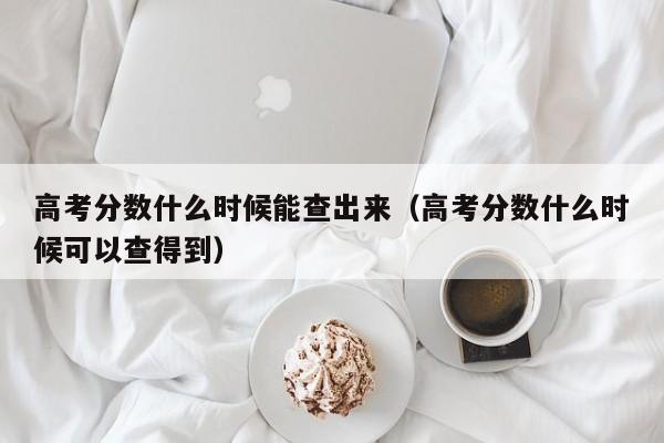 高考分数什么时候能查出来（高考分数什么时候可以查得到）