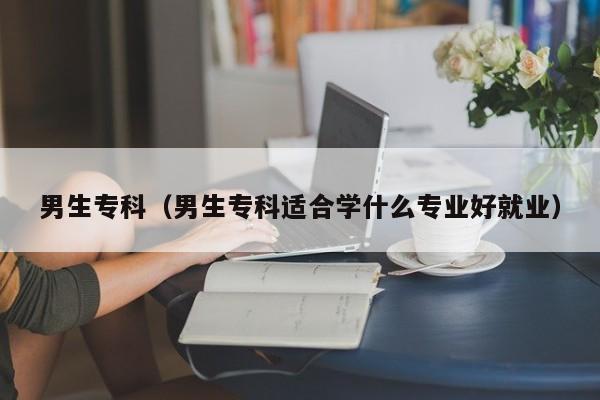 男生专科（男生专科适合学什么专业好就业）