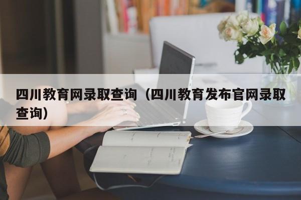 四川教育网录取查询（四川教育发布官网录取查询）