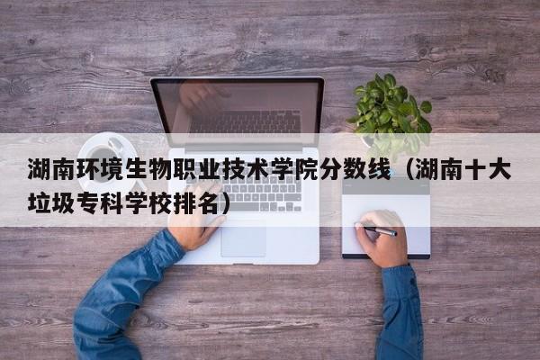 湖南环境生物职业技术学院分数线（湖南十大垃圾专科学校排名）