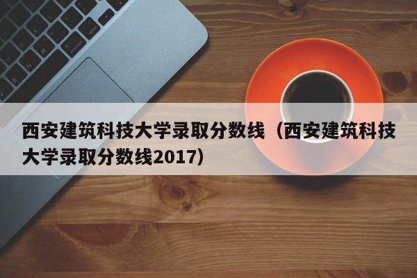 西安建筑科技大学录取分数线（西安建筑科技大学录取分数线2017）