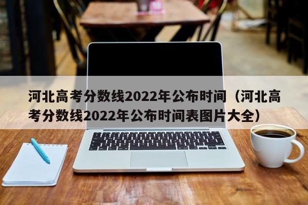 河北高考分数线2022年公布时间（河北高考分数线2022年公布时间表图片大全）