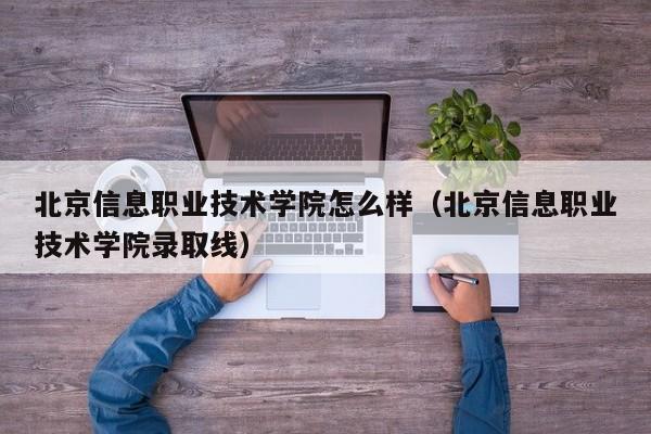 北京信息职业技术学院怎么样（北京信息职业技术学院录取线）