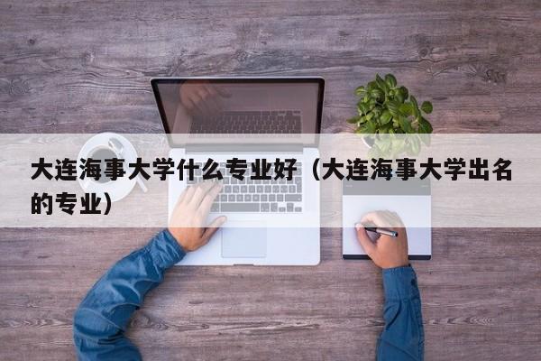 大连海事大学什么专业好（大连海事大学出名的专业）