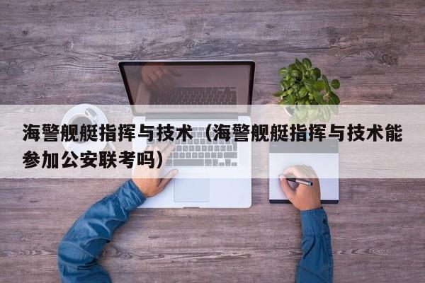 海警舰艇指挥与技术（海警舰艇指挥与技术能参加公安联考吗）
