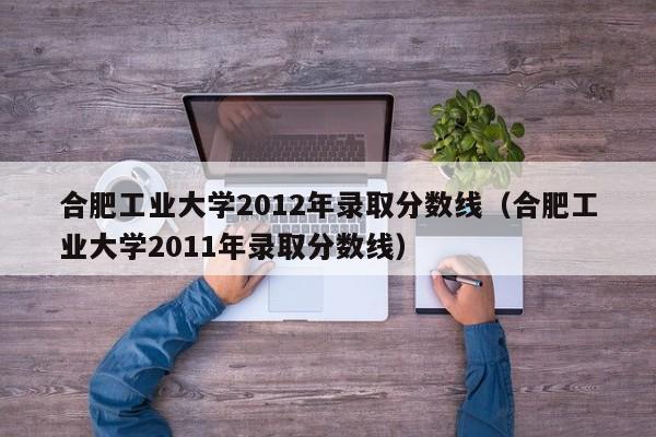 合肥工业大学2012年录取分数线（合肥工业大学2011年录取分数线）
