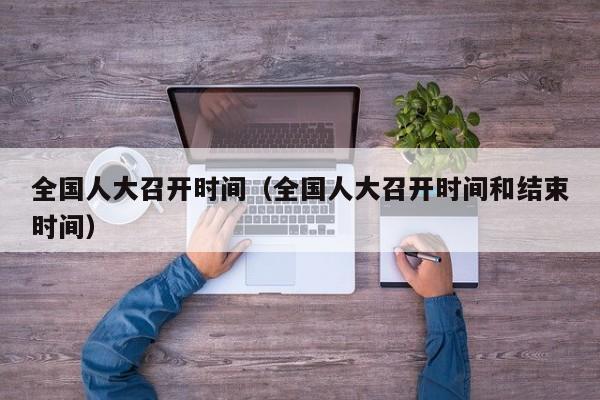 全国人大召开时间（全国人大召开时间和结束时间）