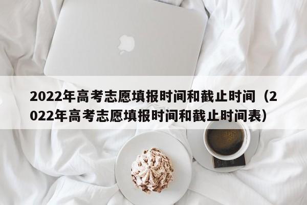 2022年高考志愿填报时间和截止时间（2022年高考志愿填报时间和截止时间表）