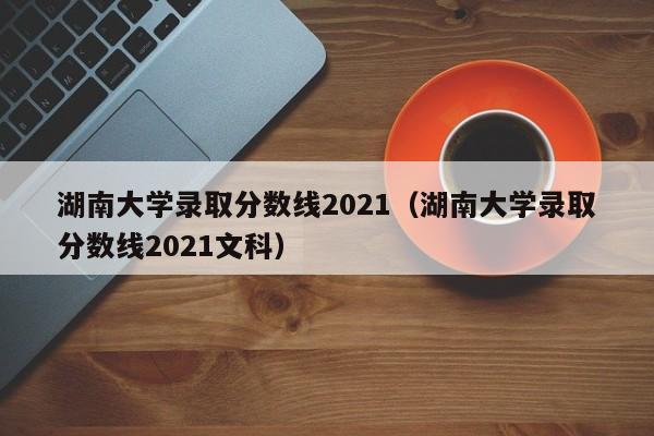 湖南大学录取分数线2021（湖南大学录取分数线2021文科）