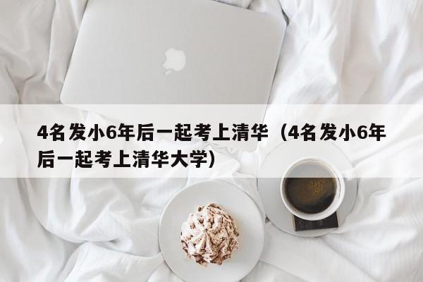 4名发小6年后一起考上清华（4名发小6年后一起考上清华大学）
