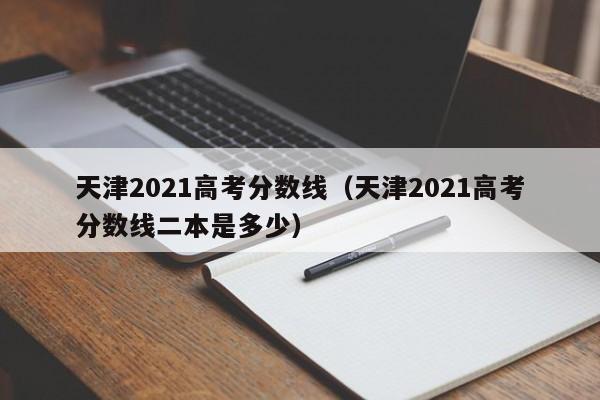 天津2021高考分数线（天津2021高考分数线二本是多少）