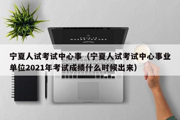 宁夏人试考试中心事（宁夏人试考试中心事业单位2021年考试成绩什么时候出来）