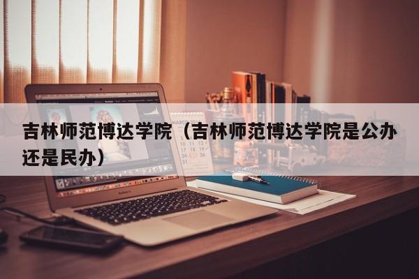 吉林师范博达学院（吉林师范博达学院是公办还是民办）