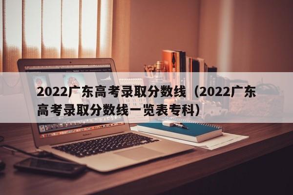 2022广东高考录取分数线（2022广东高考录取分数线一览表专科）