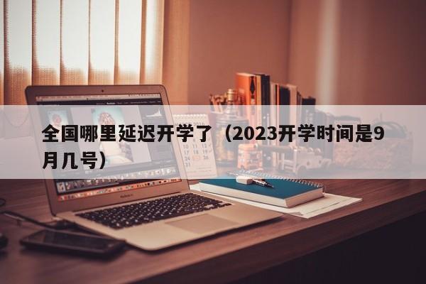 全国哪里延迟开学了（2023开学时间是9月几号）