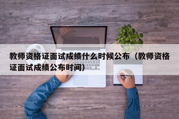 教师资格证面试成绩什么时候公布（教师资格证面试成绩公布时间）